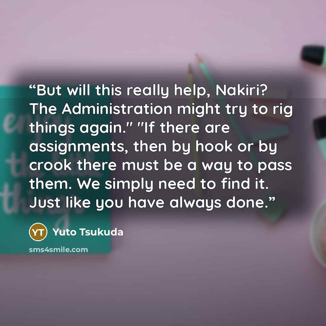“But will this really help, Nakiri? The Administration might try to rig things again." "If there are assignments, then by hook or by crook there must be a way to pass them. We simply need to find it. Just like you have always done.” quote by Yuto Tsukuda