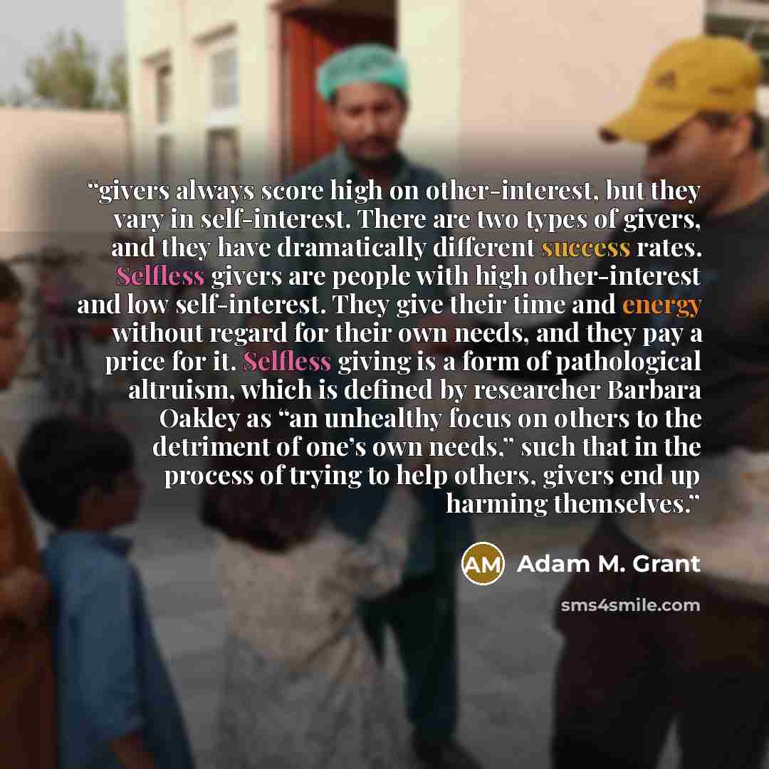“givers always score high on other-interest, but they vary in self-interest. There are two types of givers, and they have dramatically different success rates. Selfless givers are people with high other-interest and low self-interest. They give their time and energy without regard for their own…” quote by Adam M. Grant