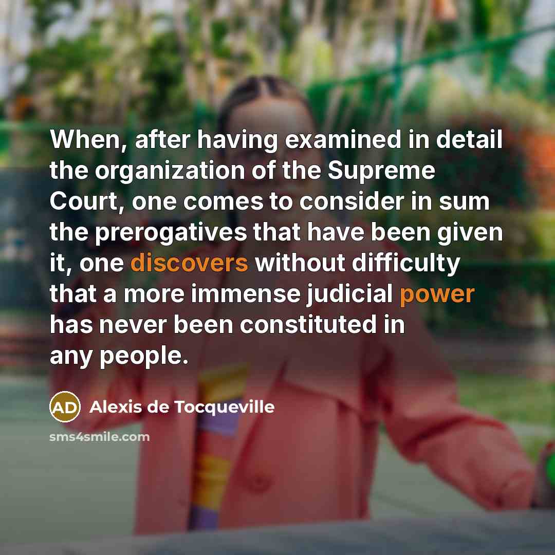 “When, after having examined in detail the organization of the Supreme Court, one comes to consider in sum the prerogatives that have been given it, one discovers without difficulty that a more immense judicial power has never been constituted in any people.” quote by Alexis de Tocqueville