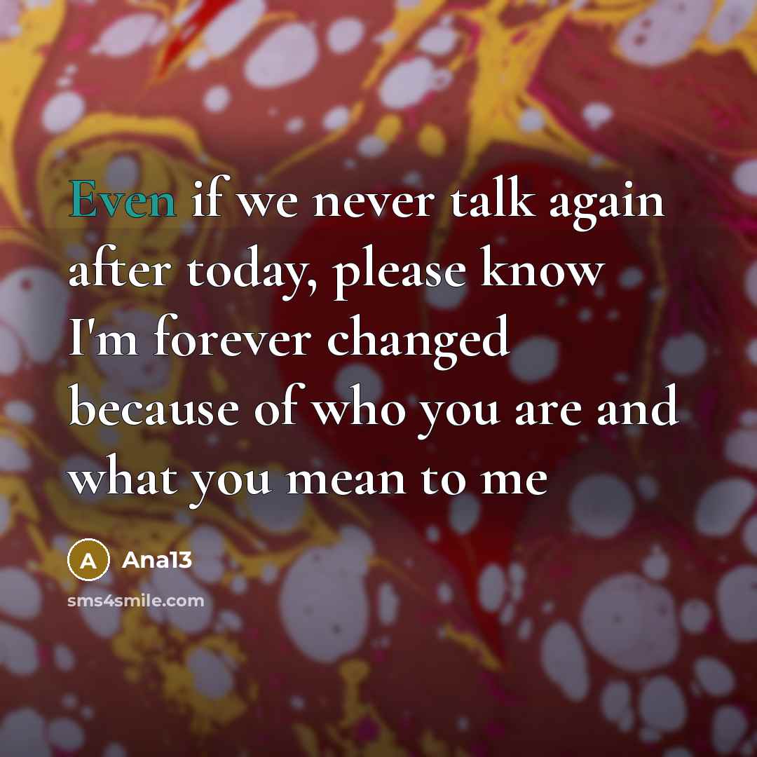 “Even if we never talk again after today, please know I'm forever changed because of who you are and what you mean to me” quote by Ana13