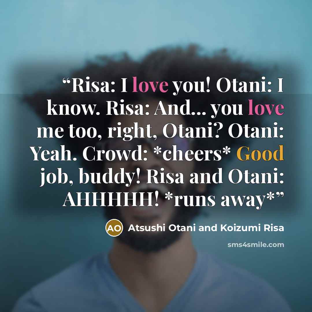 “Risa: I love you! Otani: I know. Risa: And... you love me too, right, Otani? Otani: Yeah. Crowd: *cheers* Good job, buddy! Risa and Otani: AHHHHH! *runs away*” quote by Atsushi Otani and Koizumi Risa