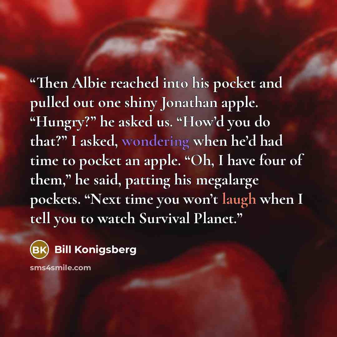 “Then Albie reached into his pocket and pulled out one shiny Jonathan apple. “Hungry?” he asked us. “How’d you do that?” I asked, wondering when he’d had time to pocket an apple. “Oh, I have four of them,” he said, patting his megalarge pockets. “Next time you won’t laugh when I tell you to watch…” quote by Bill Konigsberg