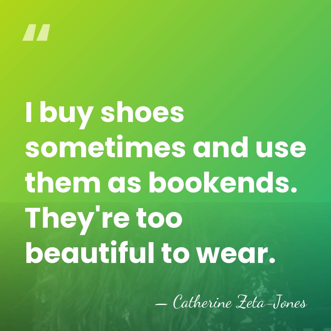 I buy shoes sometimes and use them as bookends. They're too beautiful&hellip; - Catherine Zeta-Jones