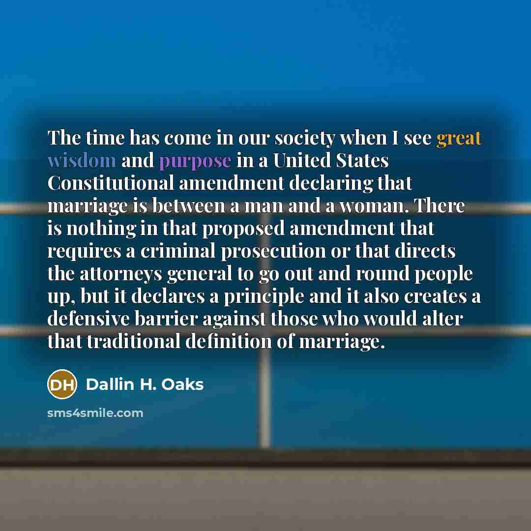 “The time has come in our society when I see great wisdom and purpose in a United States Constitutional amendment declaring that marriage is between a man and a woman. There is nothing in that proposed amendment that requires a criminal prosecution or that directs the attorneys general to go out…” quote by Dallin H. Oaks