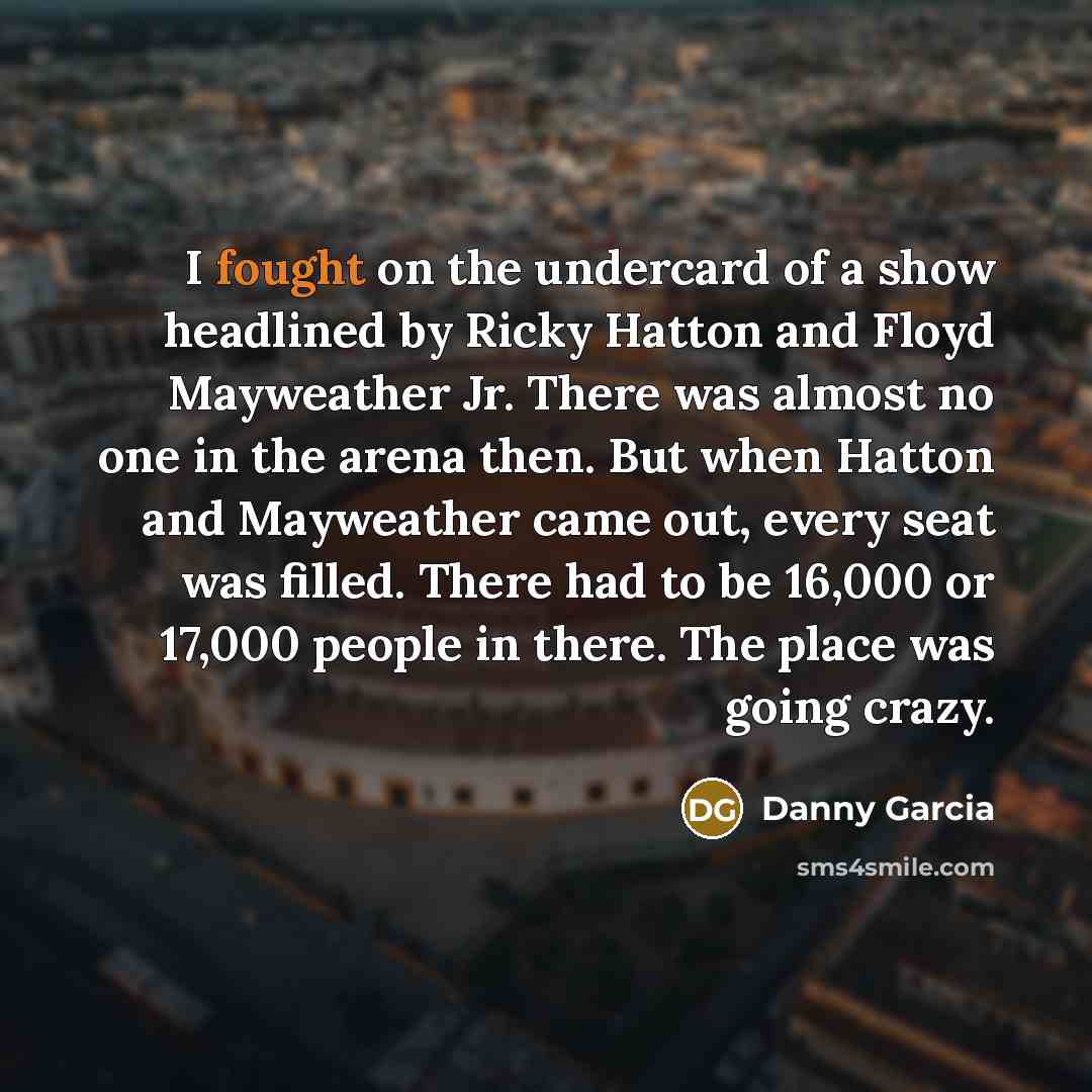 “I fought on the undercard of a show headlined by Ricky Hatton and Floyd Mayweather Jr. There was almost no one in the arena then. But when Hatton and Mayweather came out, every seat was filled. There had to be 16,000 or 17,000 people in there. The place was going crazy.” quote by Danny Garcia