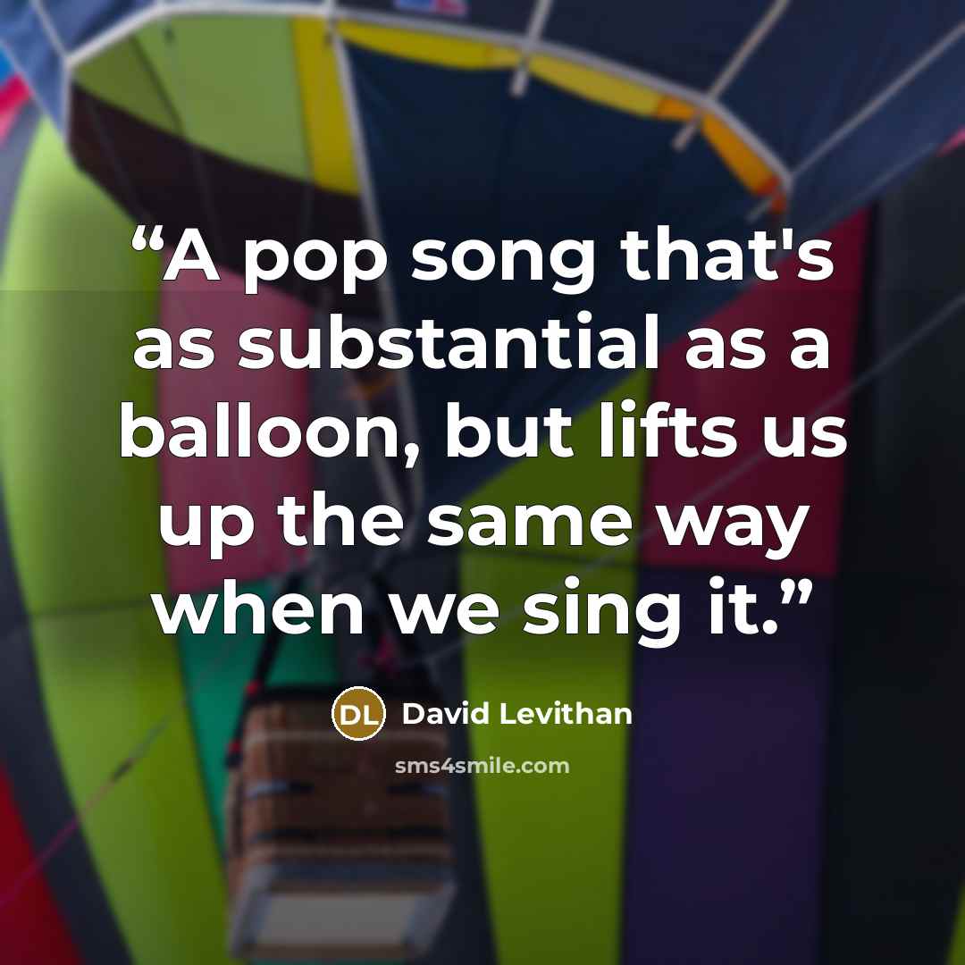 “A pop song that's as substantial as a balloon, but lifts us up the same way when we sing it.” quote by David Levithan