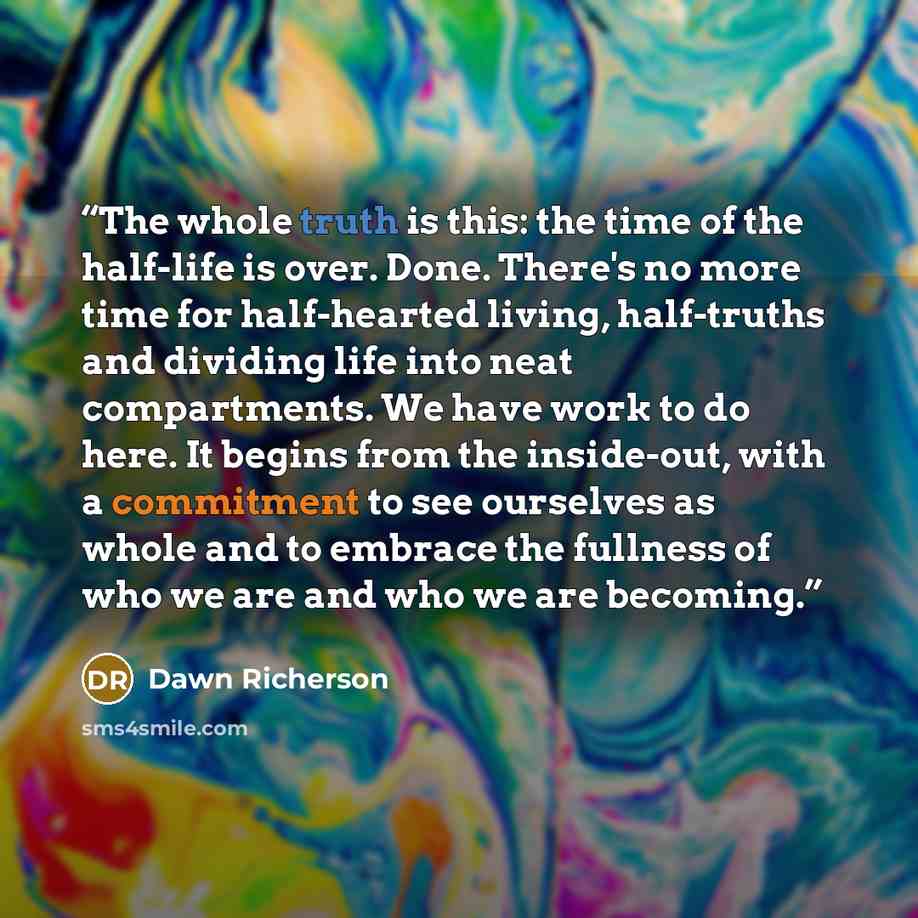 “The whole truth is this: the time of the half-life is over. Done. There's no more time for half-hearted living, half-truths and dividing life into neat compartments. We have work to do here. It begins from the inside-out, with a commitment to see ourselves as whole and to embrace the fullness of…” quote by Dawn Richerson