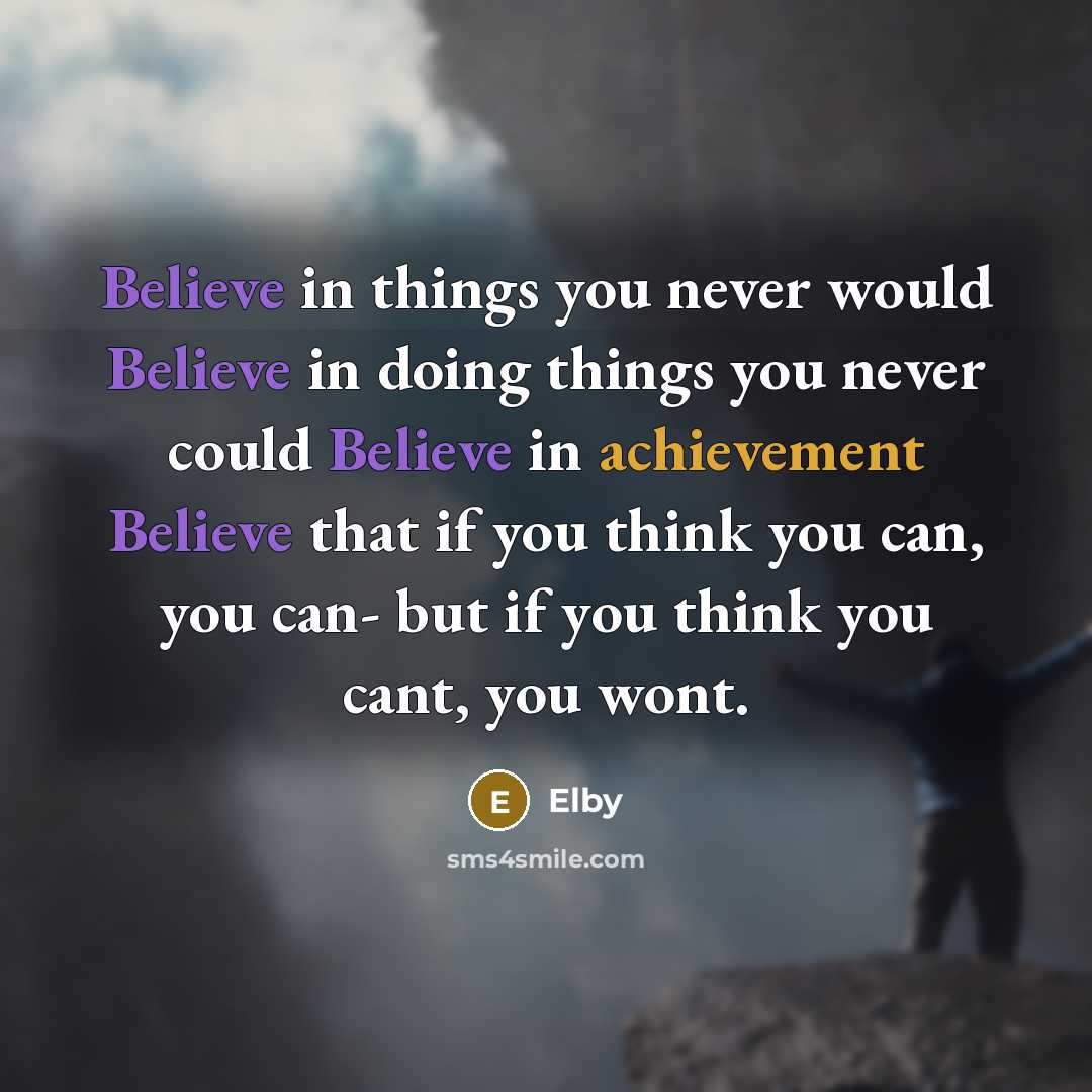 “Believe in things you never would Believe in doing things you never could Believe in achievement Believe that if you think you can, you can- but if you think you cant, you wont.” quote by Elby