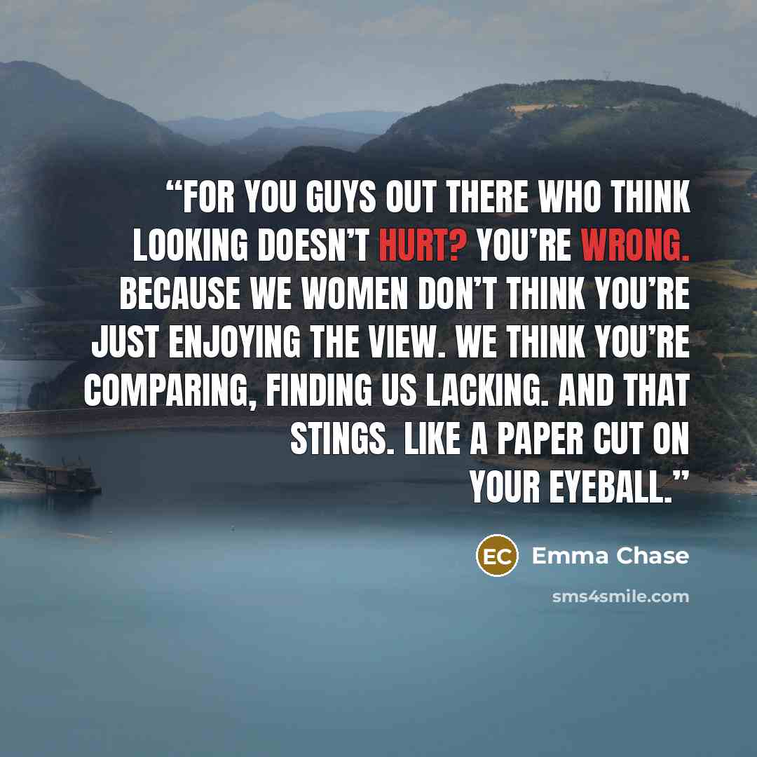 “For you guys out there who think looking doesn’t hurt? You’re wrong. Because we women don’t think you’re just enjoying the view. We think you’re comparing, finding us lacking. And that stings. Like a paper cut on your eyeball.” quote by Emma Chase