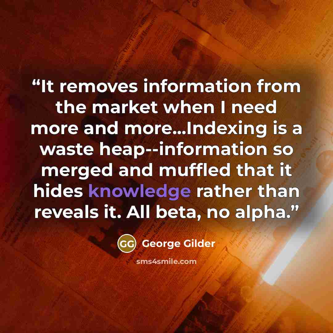 “It removes information from the market when I need more and more...Indexing is a waste heap--information so merged and muffled that it hides knowledge rather than reveals it. All beta, no alpha.” quote by George Gilder