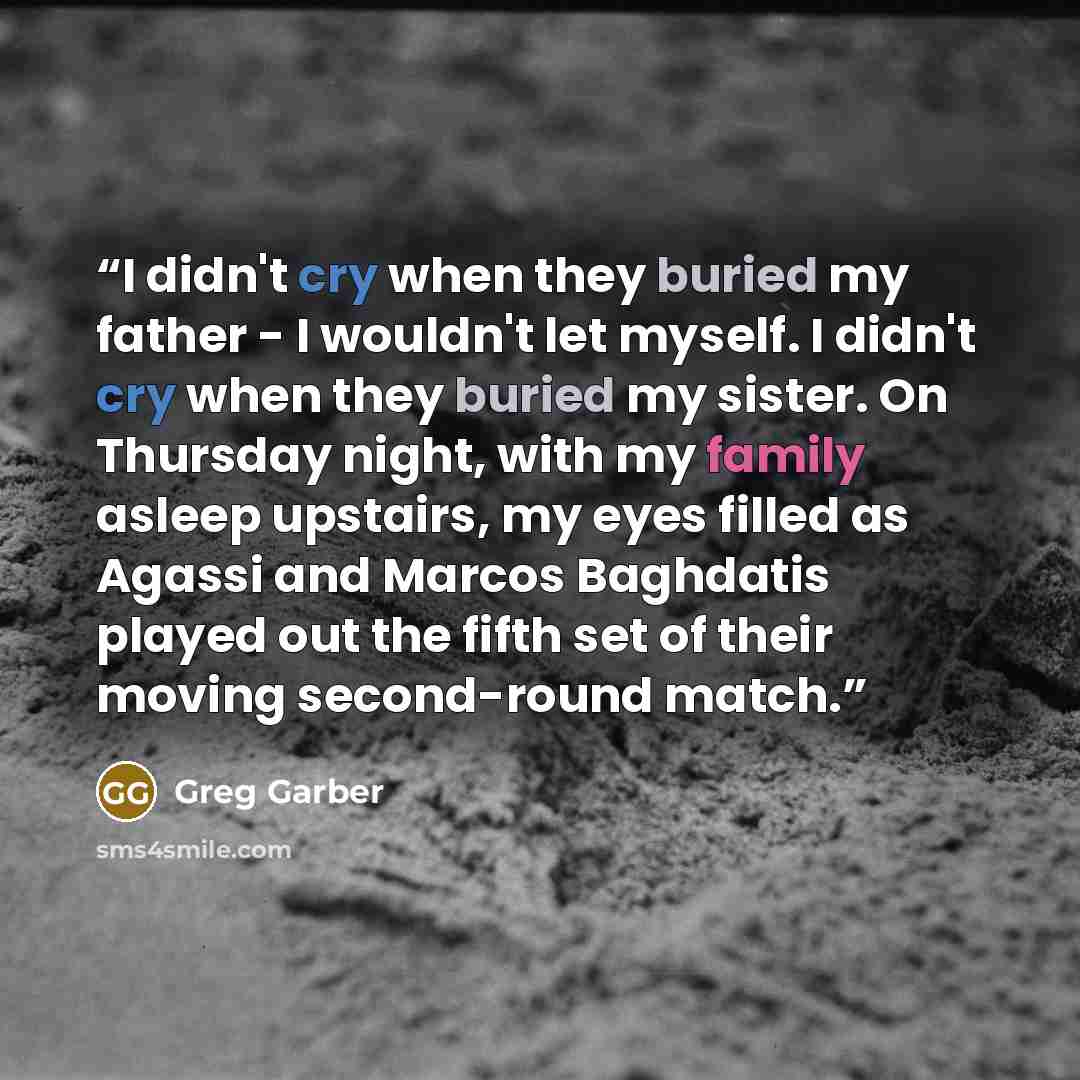 “I didn't cry when they buried my father - I wouldn't let myself. I didn't cry when they buried my sister. On Thursday night, with my family asleep upstairs, my eyes filled as Agassi and Marcos Baghdatis played out the fifth set of their moving second-round match.” quote by Greg Garber