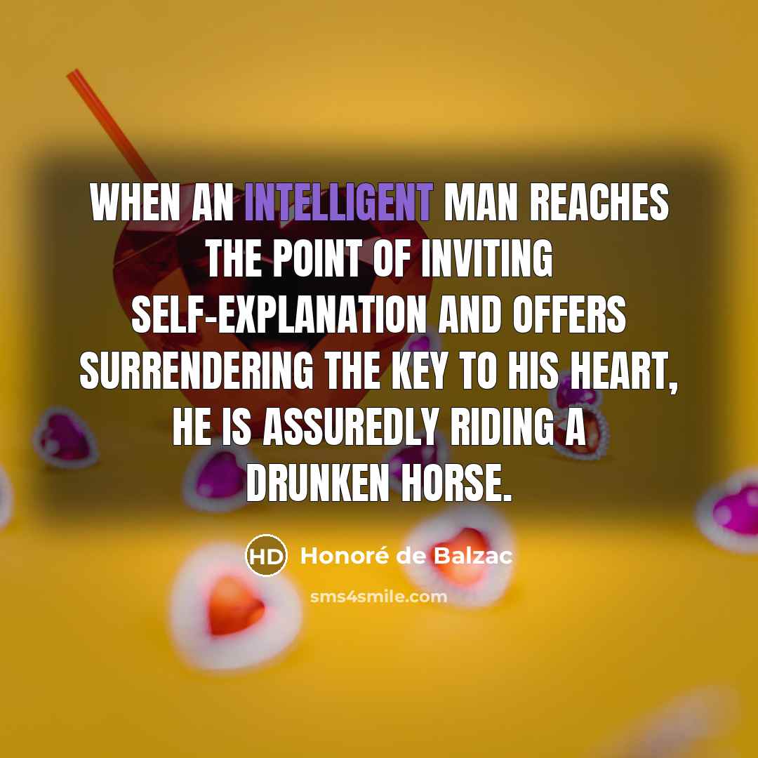 “When an intelligent man reaches the point of inviting self-explanation and offers surrendering the key to his heart, he is assuredly riding a drunken horse.” quote by Honore de Balzac