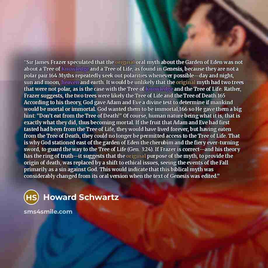 “Sir James Frazer speculated that the original oral myth about the Garden of Eden was not about a Tree of Knowledge and a Tree of Life, as found in Genesis, because they are not a polar pair.164 Myths repeatedly seek out polarities whenever possible—day and night, sun and moon, heaven and earth. It…” quote by Howard Schwartz