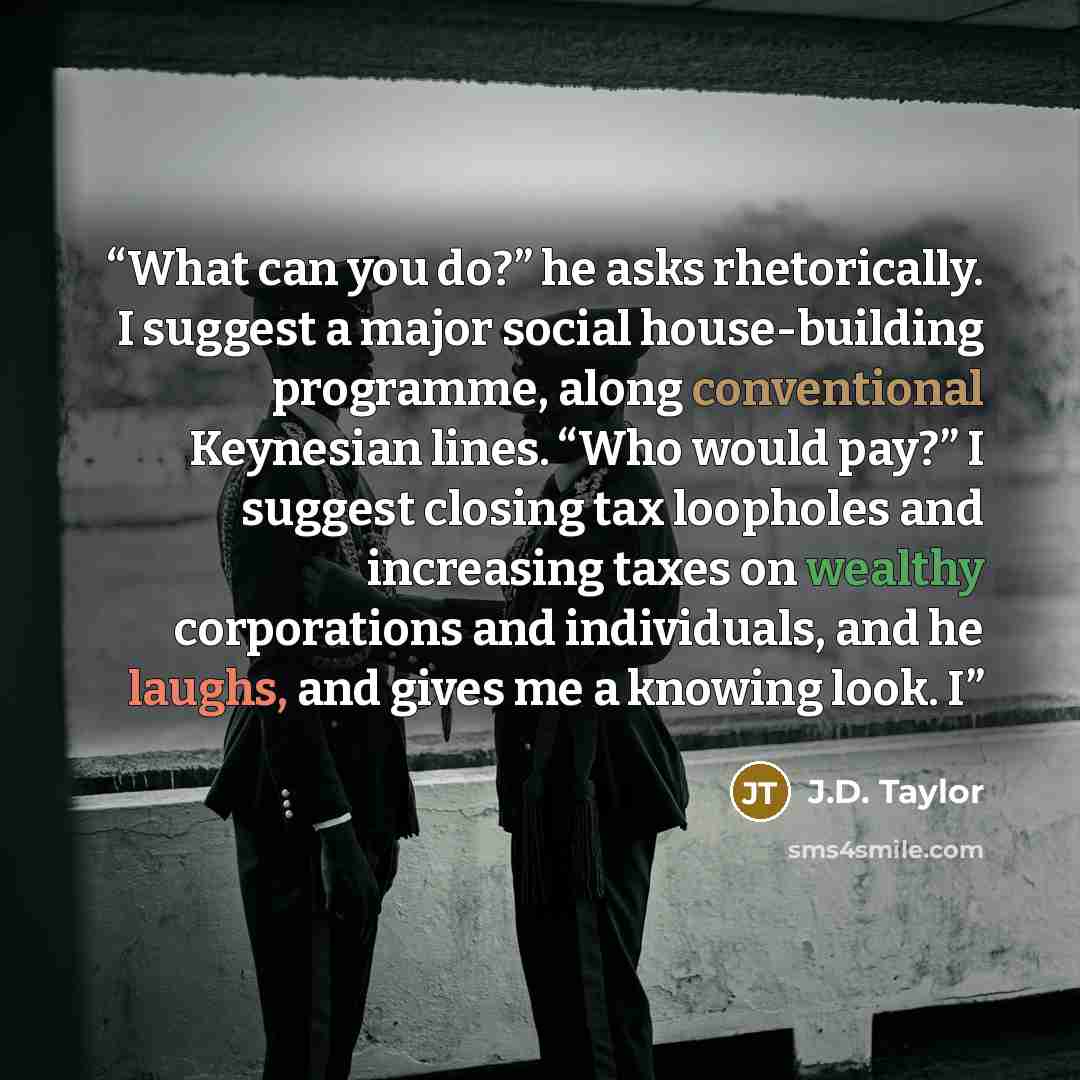 “What can you do?” he asks rhetorically. I suggest a major social house-building programme, along conventional Keynesian lines. “Who would pay?” I suggest closing tax loopholes and increasing taxes on wealthy corporations and individuals, and he laughs, and gives me a knowing look. I” quote by J.D. Taylor