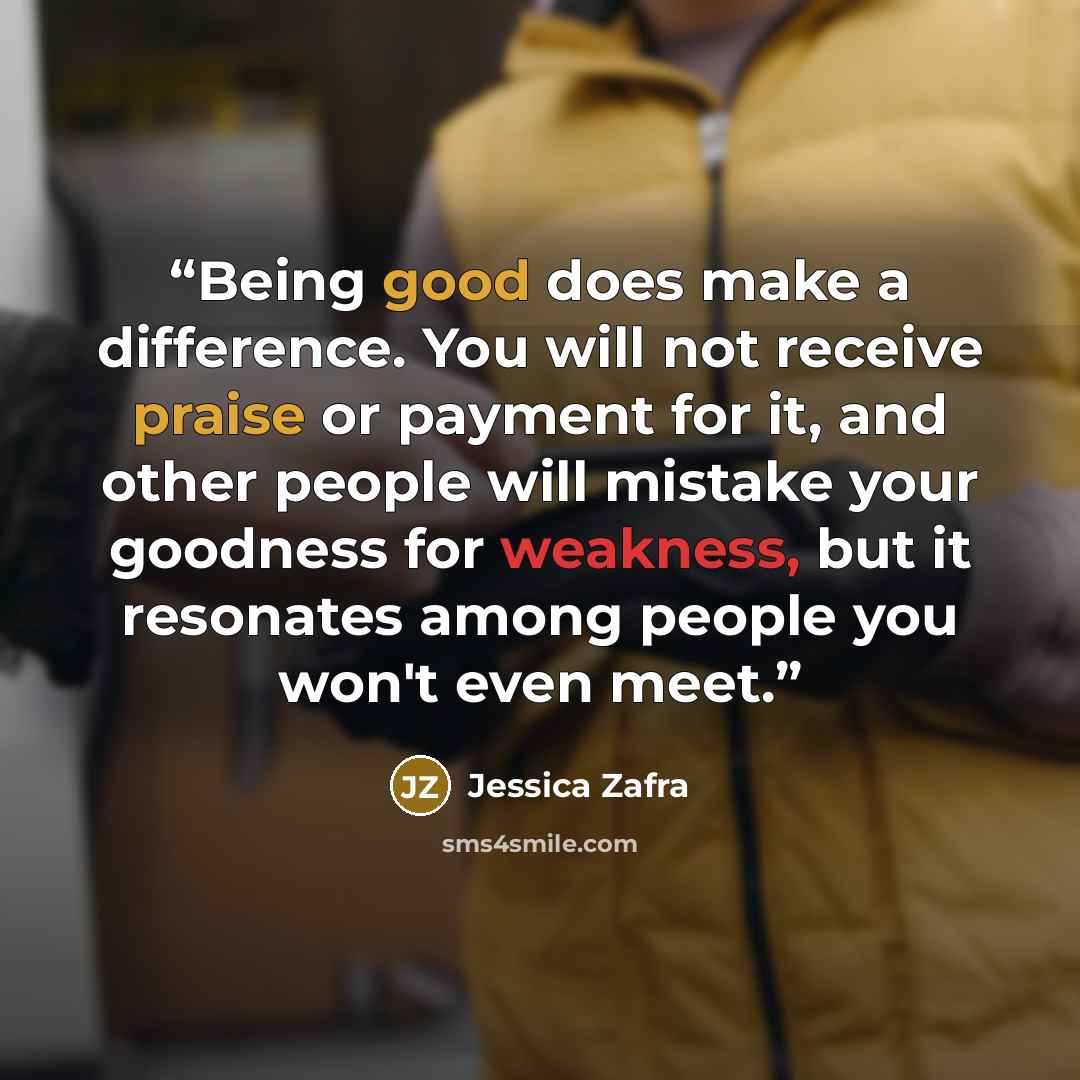 “Being good does make a difference. You will not receive praise or payment for it, and other people will mistake your goodness for weakness, but it resonates among people you won't even meet.” quote by Jessica Zafra