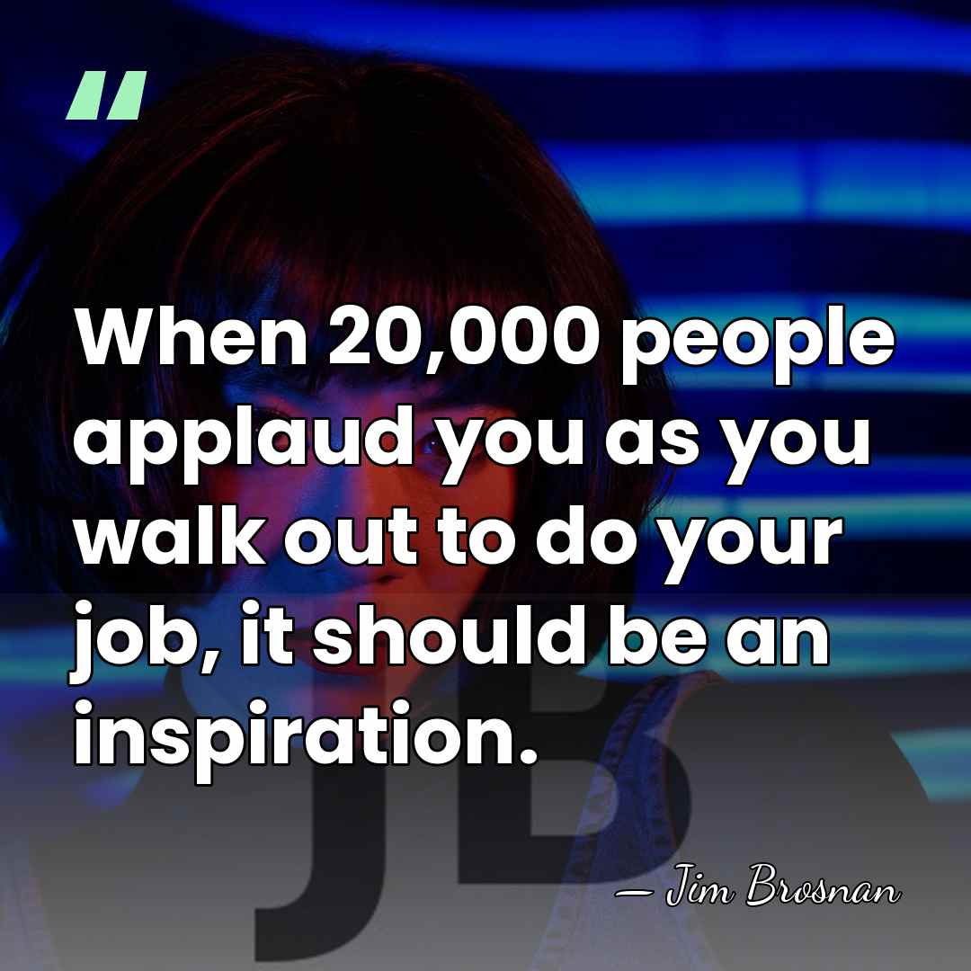 When 20,000 people applaud you as you walk out to do your&hellip; - Jim Brosnan