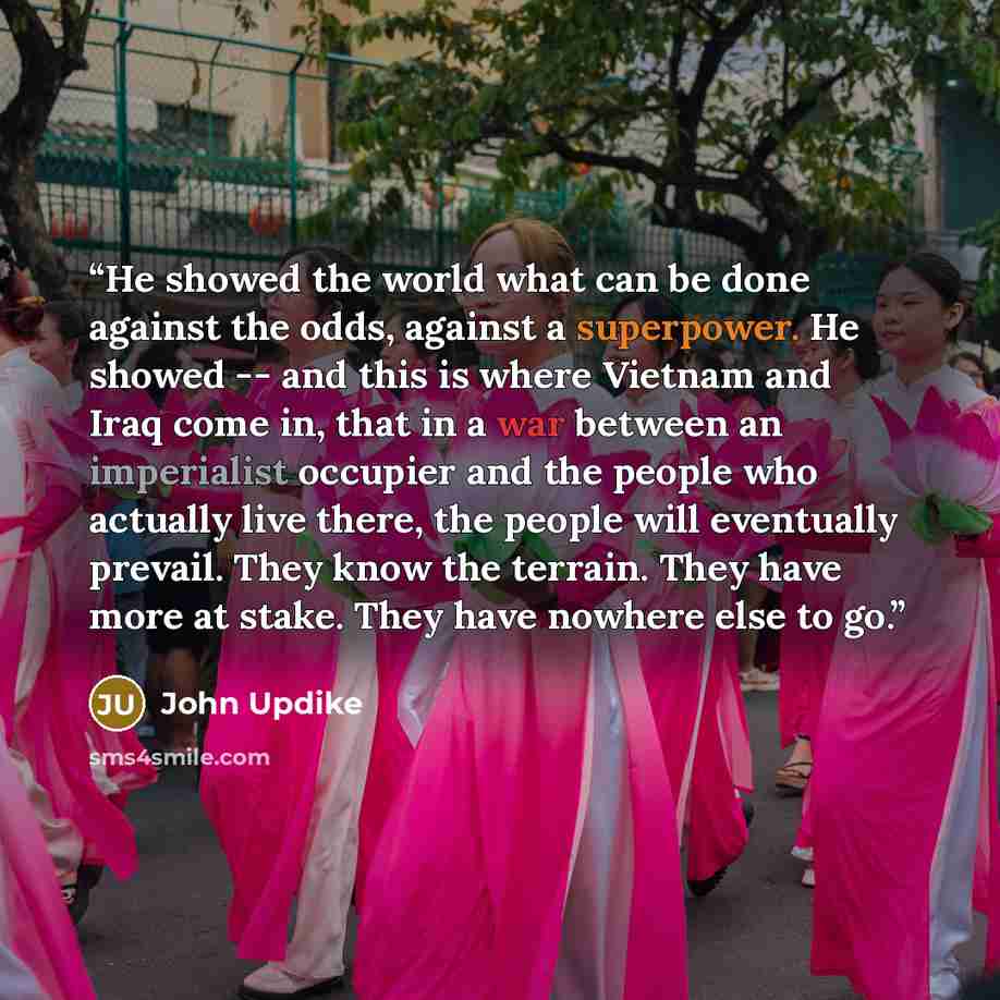 “He showed the world what can be done against the odds, against a superpower. He showed -- and this is where Vietnam and Iraq come in, that in a war between an imperialist occupier and the people who actually live there, the people will eventually prevail. They know the terrain. They have more at…” quote by John Updike
