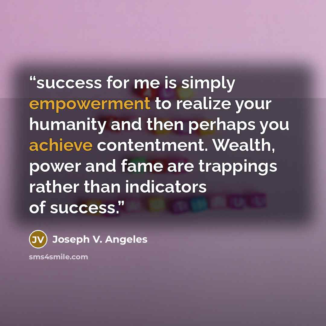 “success for me is simply empowerment to realize your humanity and then perhaps you achieve contentment. Wealth, power and fame are trappings rather than indicators of success.” quote by Joseph V. Angeles