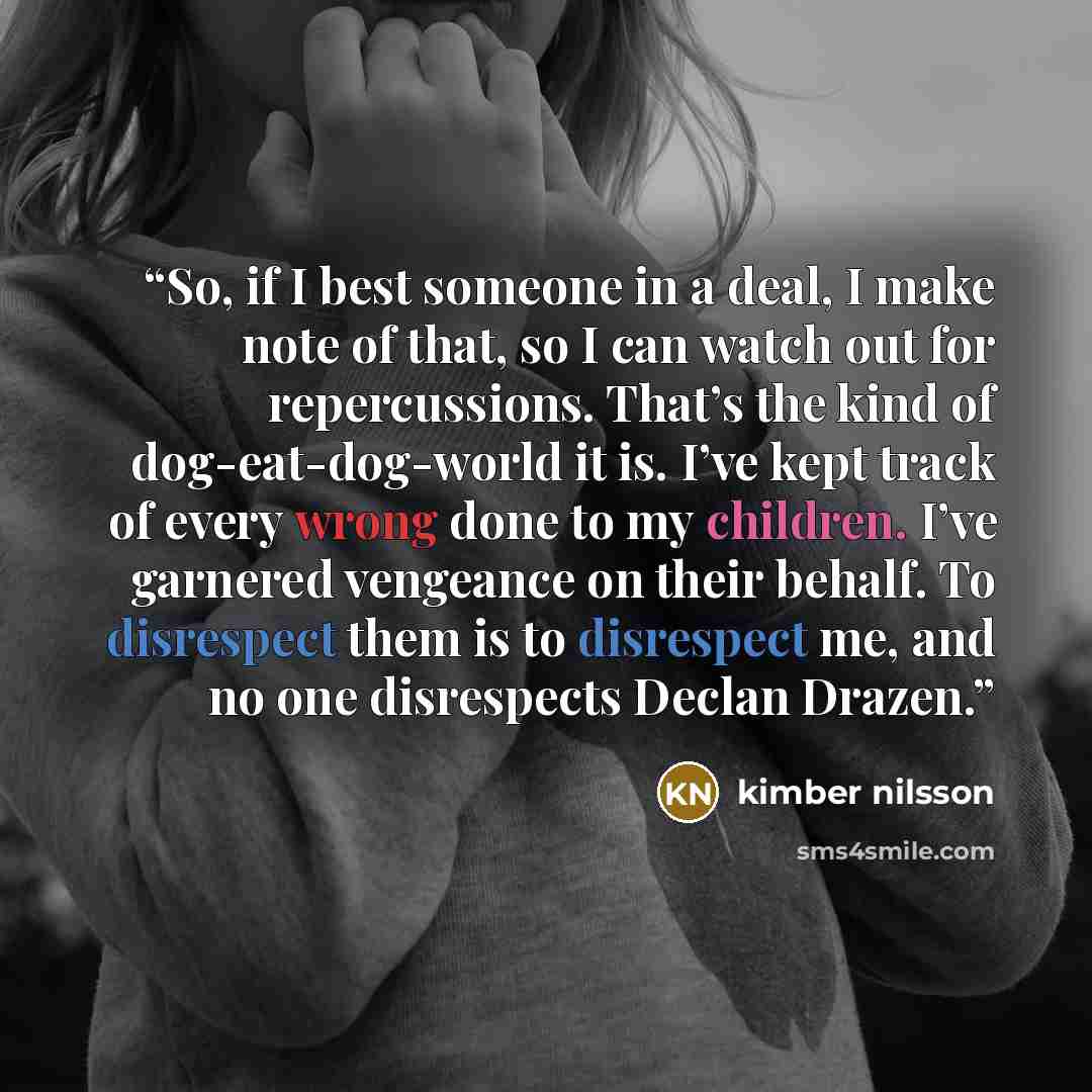“So, if I best someone in a deal, I make note of that, so I can watch out for repercussions. That’s the kind of dog-eat-dog-world it is. I’ve kept track of every wrong done to my children. I’ve garnered vengeance on their behalf. To disrespect them is to disrespect me, and no one disrespects Declan…” quote by kimber nilsson