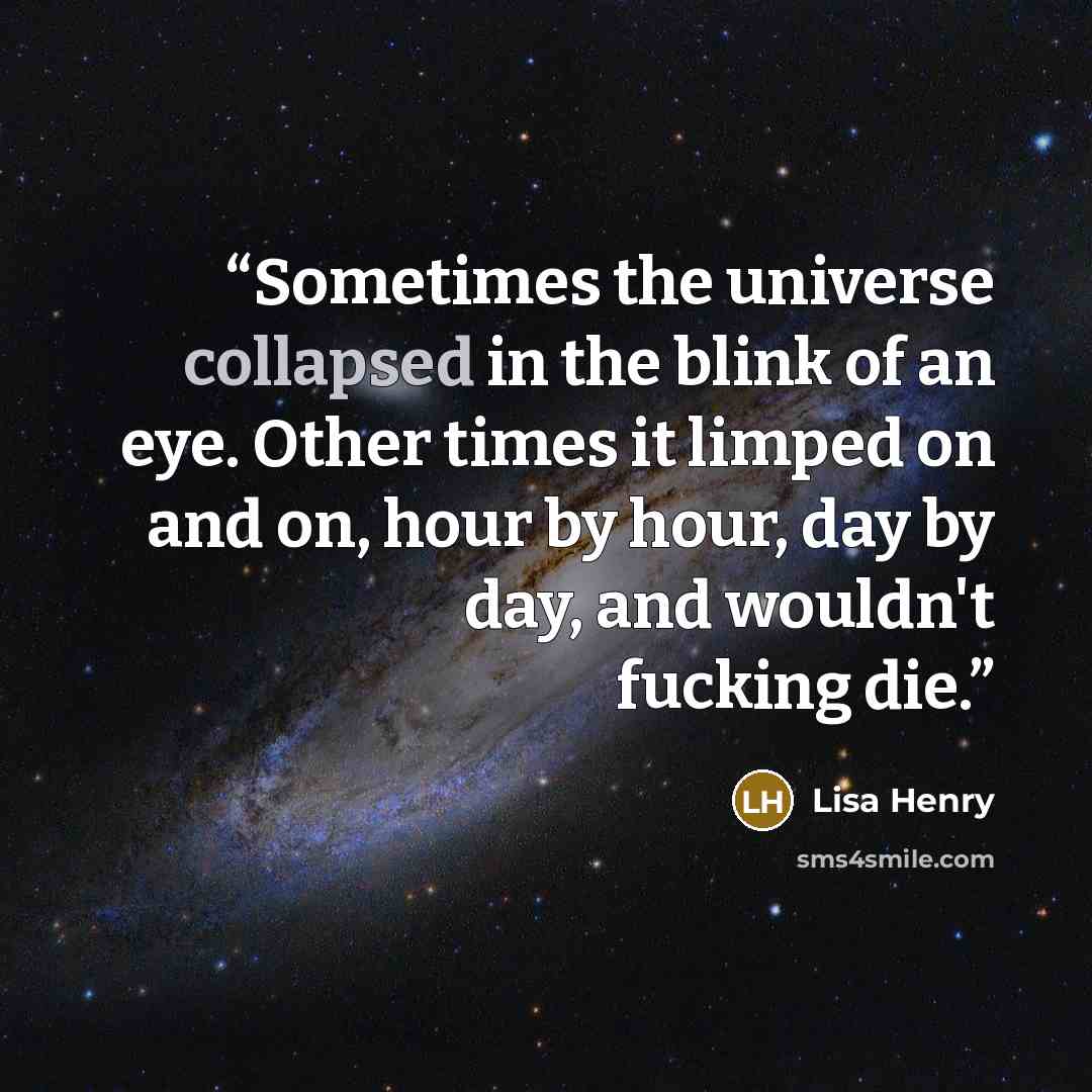 “Sometimes the universe collapsed in the blink of an eye. Other times it limped on and on, hour by hour, day by day, and wouldn't fucking die.” quote by Lisa Henry
