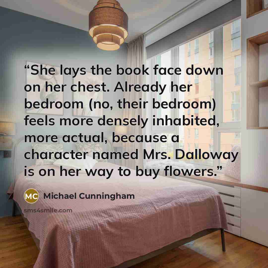“She lays the book face down on her chest. Already her bedroom (no, their bedroom) feels more densely inhabited, more actual, because a character named Mrs. Dalloway is on her way to buy flowers.” quote by Michael Cunningham
