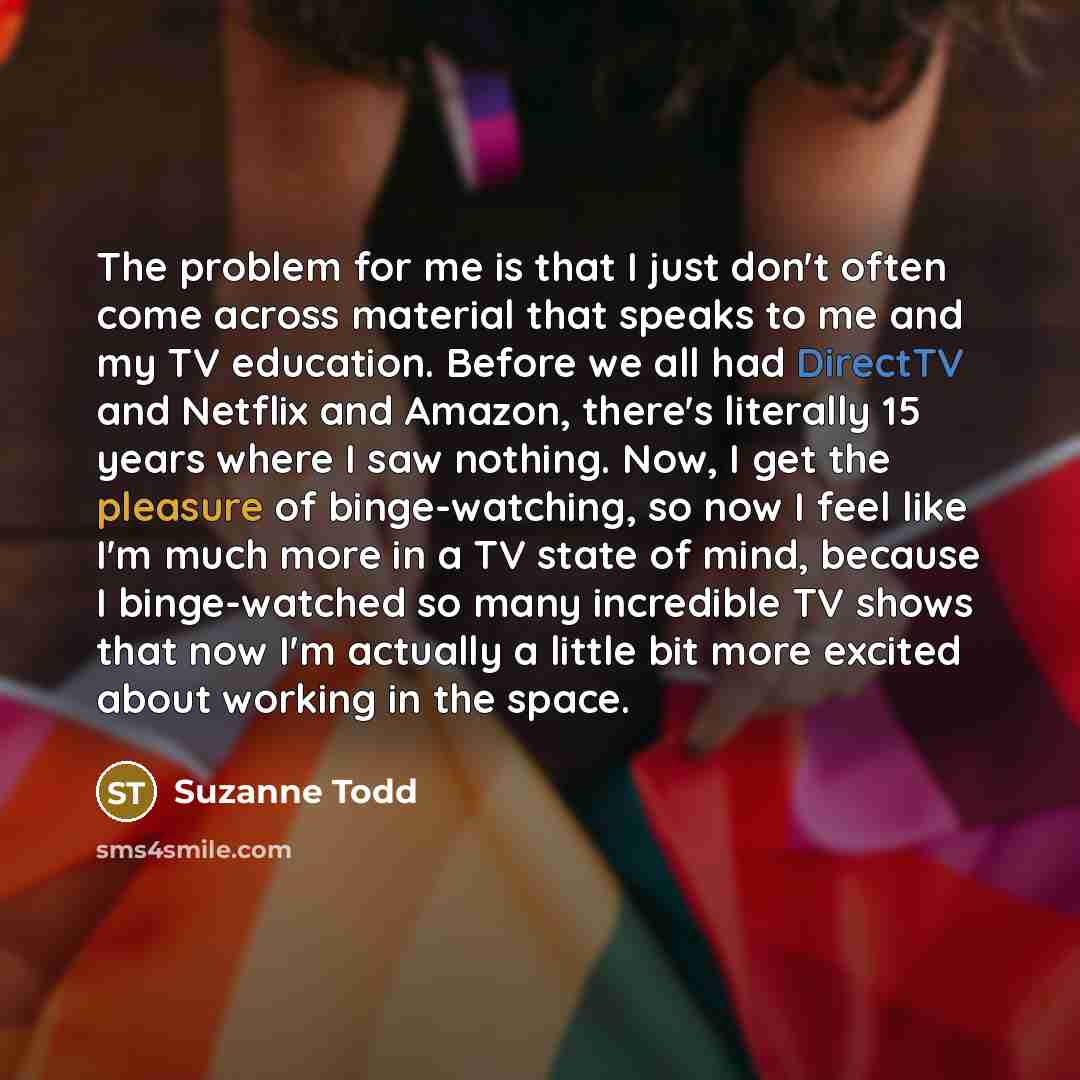 “The problem for me is that I just don't often come across material that speaks to me and my TV education. Before we all had DirectTV and Netflix and Amazon, there's literally 15 years where I saw nothing. Now, I get the pleasure of binge-watching, so now I feel like I'm much more in a TV state of…” quote by Suzanne Todd