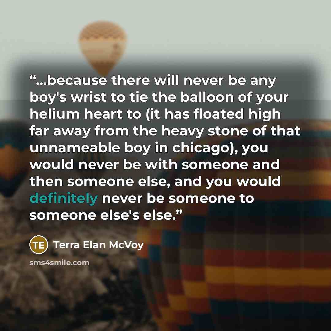 “...because there will never be any boy's wrist to tie the balloon of your helium heart to (it has floated high far away from the heavy stone of that unnameable boy in chicago), you would never be with someone and then someone else, and you would definitely never be someone to someone else's else.” quote by Terra Elan McVoy