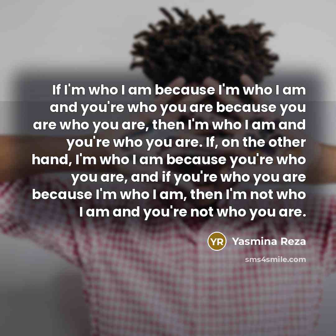 “If I'm who I am because I'm who I am and you're who you are because you are who you are, then I'm who I am and you're who you are. If, on the other hand, I'm who I am because you're who you are, and if you're who you are because I'm who I am, then I'm not who I am and you're not who you are.” quote by Yasmina Reza