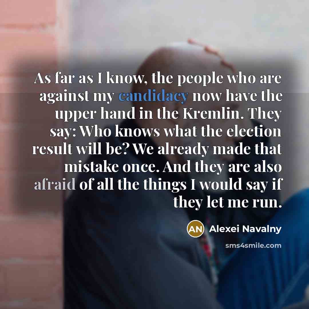 “As far as I know, the people who are against my candidacy now have the upper hand in the Kremlin. They say: Who knows what the election result will be? We already made that mistake once. And they are also afraid of all the things I would say if they let me run.” quote by Alexei Navalny