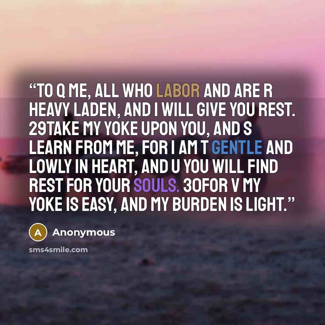 “to q me, all who labor and are r heavy laden, and I will give you rest. 29Take my yoke upon you, and s learn from me, for I am t gentle and lowly in heart, and u you will find rest for your souls. 30For v my yoke is easy, and my burden is light.” quote by Anonymous