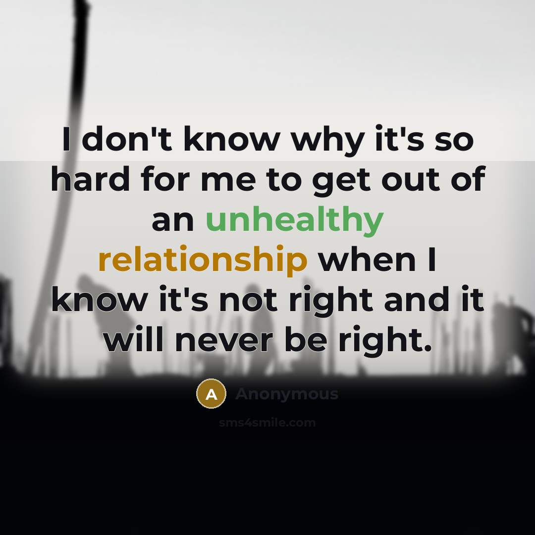 “I don't know why it's so hard for me to get out of an unhealthy relationship when I know it's not right and it will never be right.” quote by Anonymous
