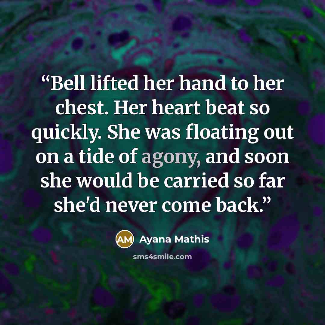 “Bell lifted her hand to her chest. Her heart beat so quickly. She was floating out on a tide of agony, and soon she would be carried so far she'd never come back.” quote by Ayana Mathis