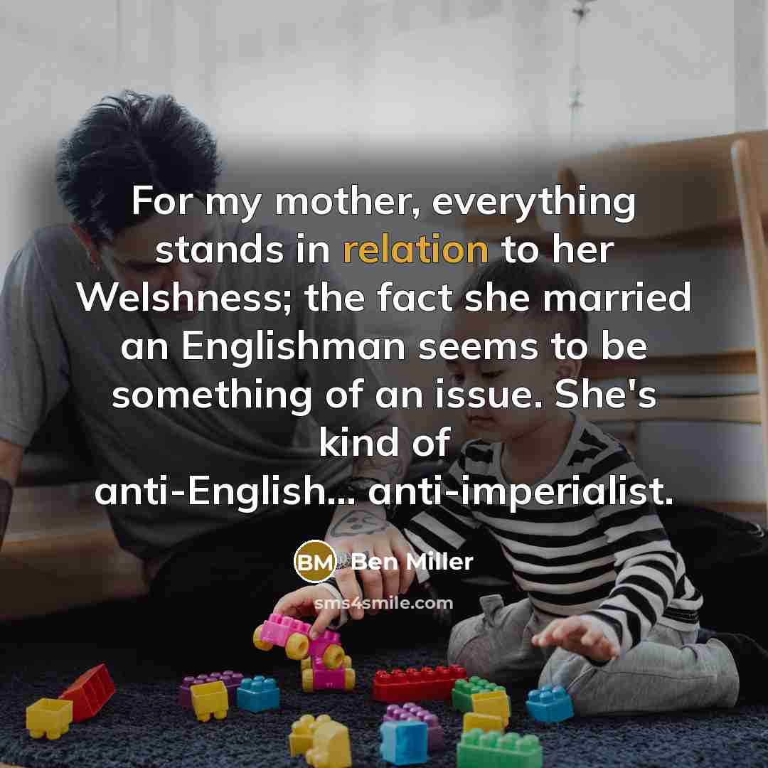 “For my mother, everything stands in relation to her Welshness; the fact she married an Englishman seems to be something of an issue. She's kind of anti-English... anti-imperialist.” quote by Ben Miller
