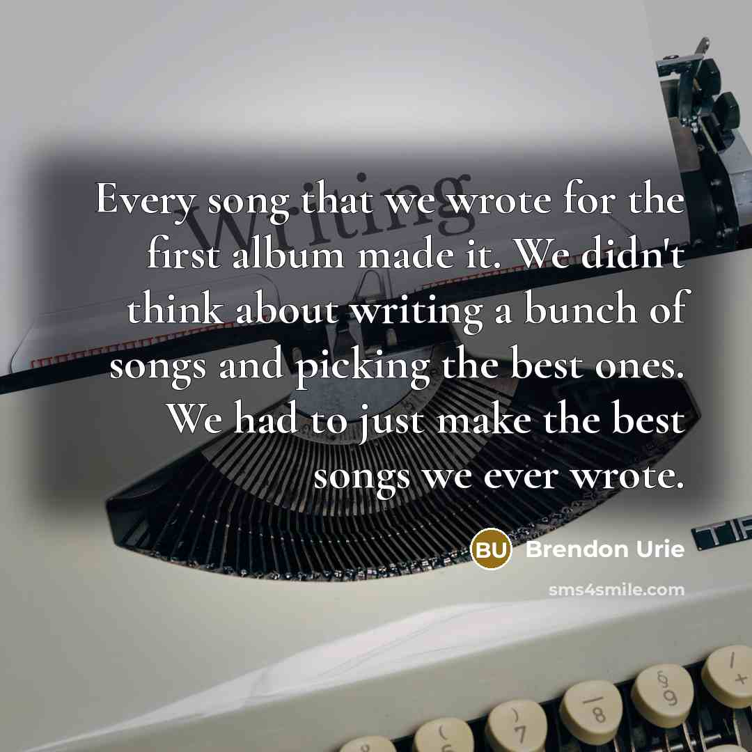 “Every song that we wrote for the first album made it. We didn't think about writing a bunch of songs and picking the best ones. We had to just make the best songs we ever wrote.” quote by Brendon Urie