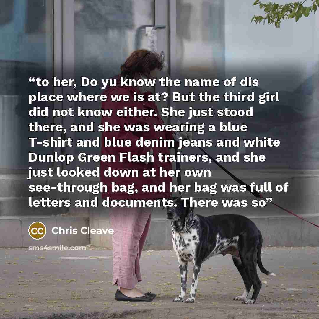 “to her, Do yu know the name of dis place where we is at? But the third girl did not know either. She just stood there, and she was wearing a blue T-shirt and blue denim jeans and white Dunlop Green Flash trainers, and she just looked down at her own see-through bag, and her bag was full of letters…” quote by Chris Cleave