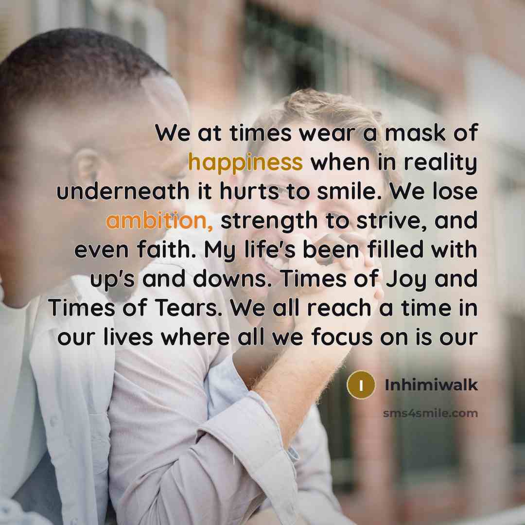 “We at times wear a mask of happiness when in reality underneath it hurts to smile. We lose ambition, strength to strive, and even faith. My life's been filled with up's and downs. Times of Joy and Times of Tears. We all reach a time in our lives where all we focus on is our” quote by Inhimiwalk