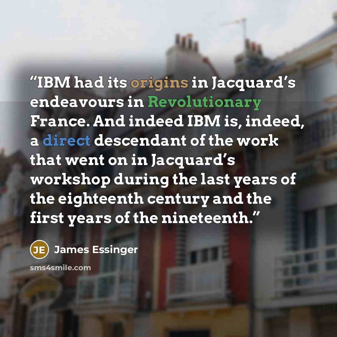“IBM had its origins in Jacquard’s endeavours in Revolutionary France. And indeed IBM is, indeed, a direct descendant of the work that went on in Jacquard’s workshop during the last years of the eighteenth century and the first years of the nineteenth.” quote by James Essinger