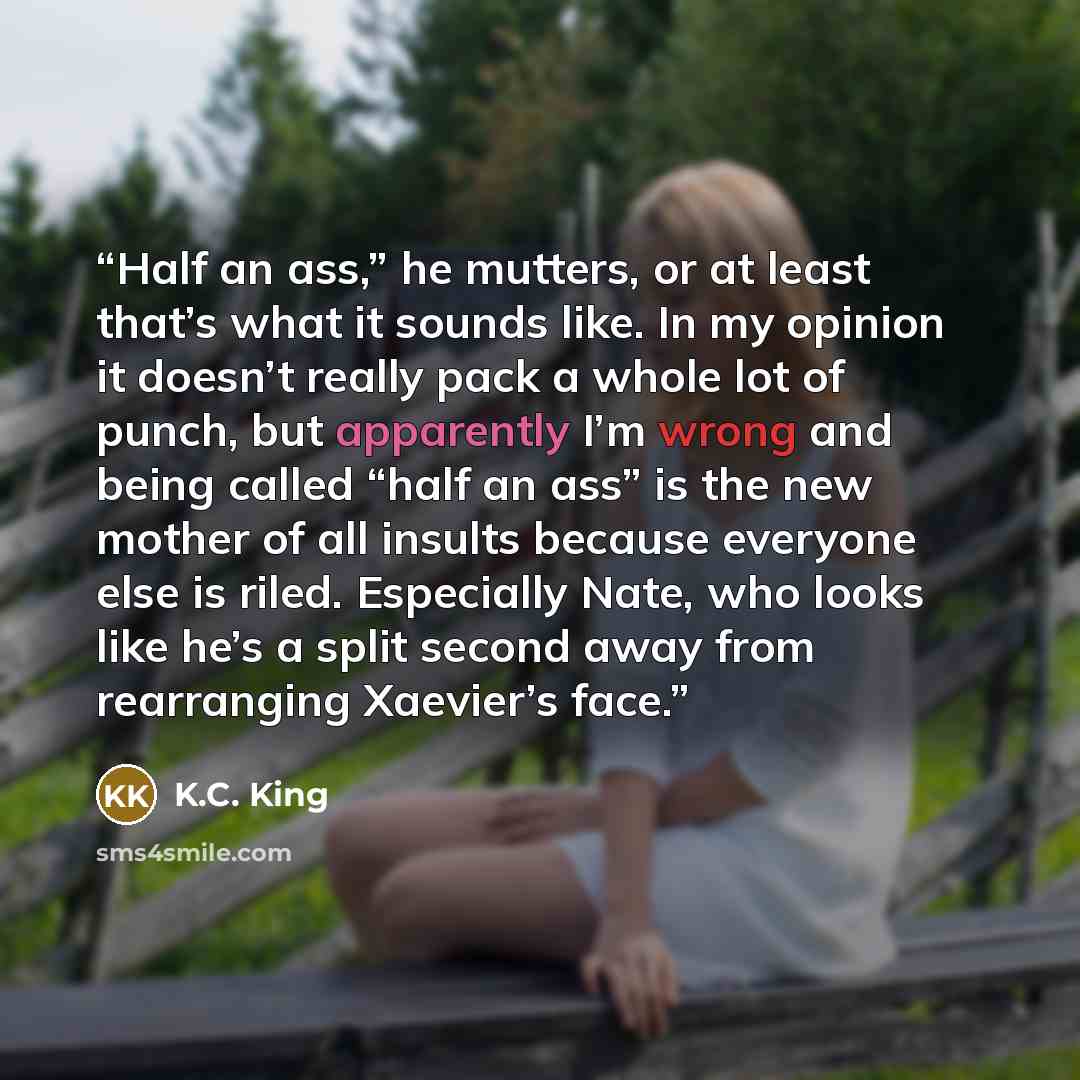 “Half an ass,” he mutters, or at least that’s what it sounds like. In my opinion it doesn’t really pack a whole lot of punch, but apparently I’m wrong and being called “half an ass” is the new mother of all insults because everyone else is riled. Especially Nate, who looks like he’s a split second…” quote by K.C. King