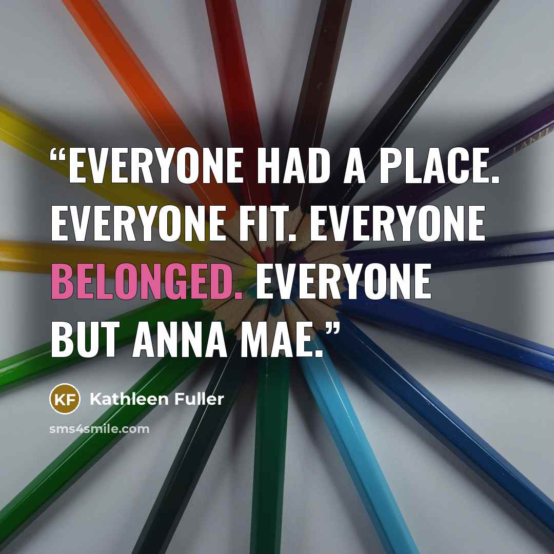 “Everyone had a place. Everyone fit. Everyone belonged. Everyone but Anna Mae.” quote by Kathleen Fuller