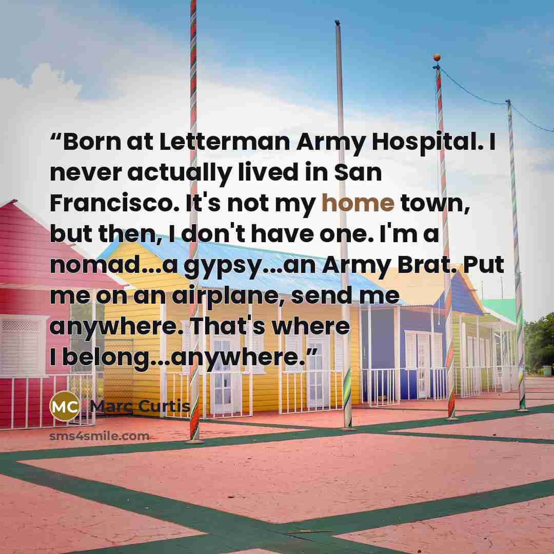 “Born at Letterman Army Hospital. I never actually lived in San Francisco. It's not my home town, but then, I don't have one. I'm a nomad...a gypsy...an Army Brat. Put me on an airplane, send me anywhere. That's where I belong...anywhere.” quote by Marc Curtis