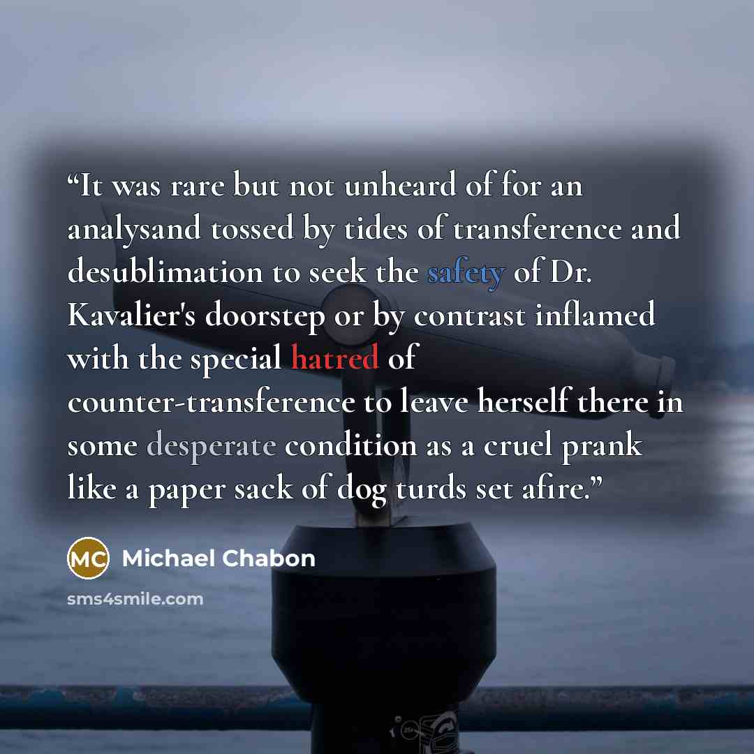 “It was rare but not unheard of for an analysand tossed by tides of transference and desublimation to seek the safety of Dr. Kavalier's doorstep or by contrast inflamed with the special hatred of counter-transference to leave herself there in some desperate condition as a cruel prank like a paper…” quote by Michael Chabon