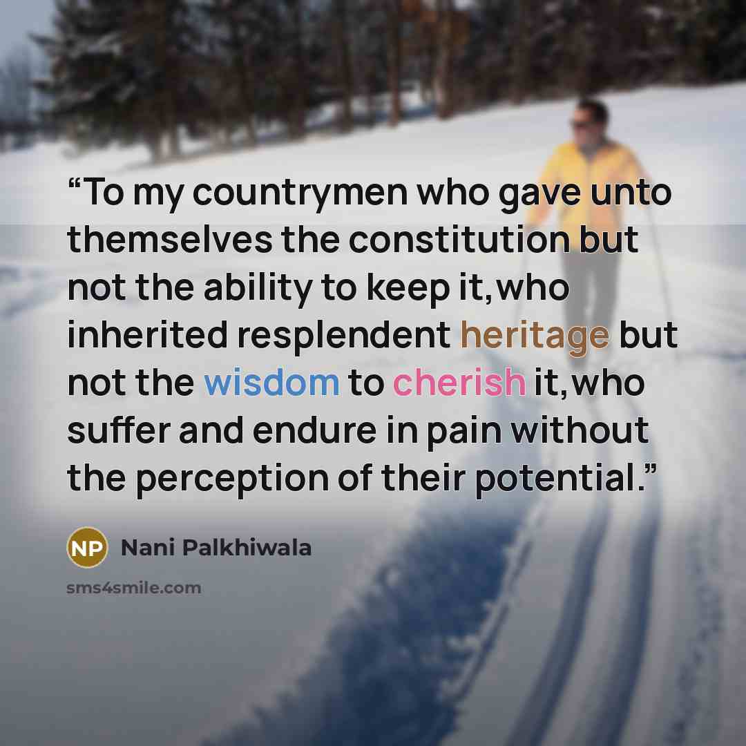 “To my countrymen who gave unto themselves the constitution but not the ability to keep it,who inherited resplendent heritage but not the wisdom to cherish it,who suffer and endure in pain without the perception of their potential.” quote by Nani Palkhiwala