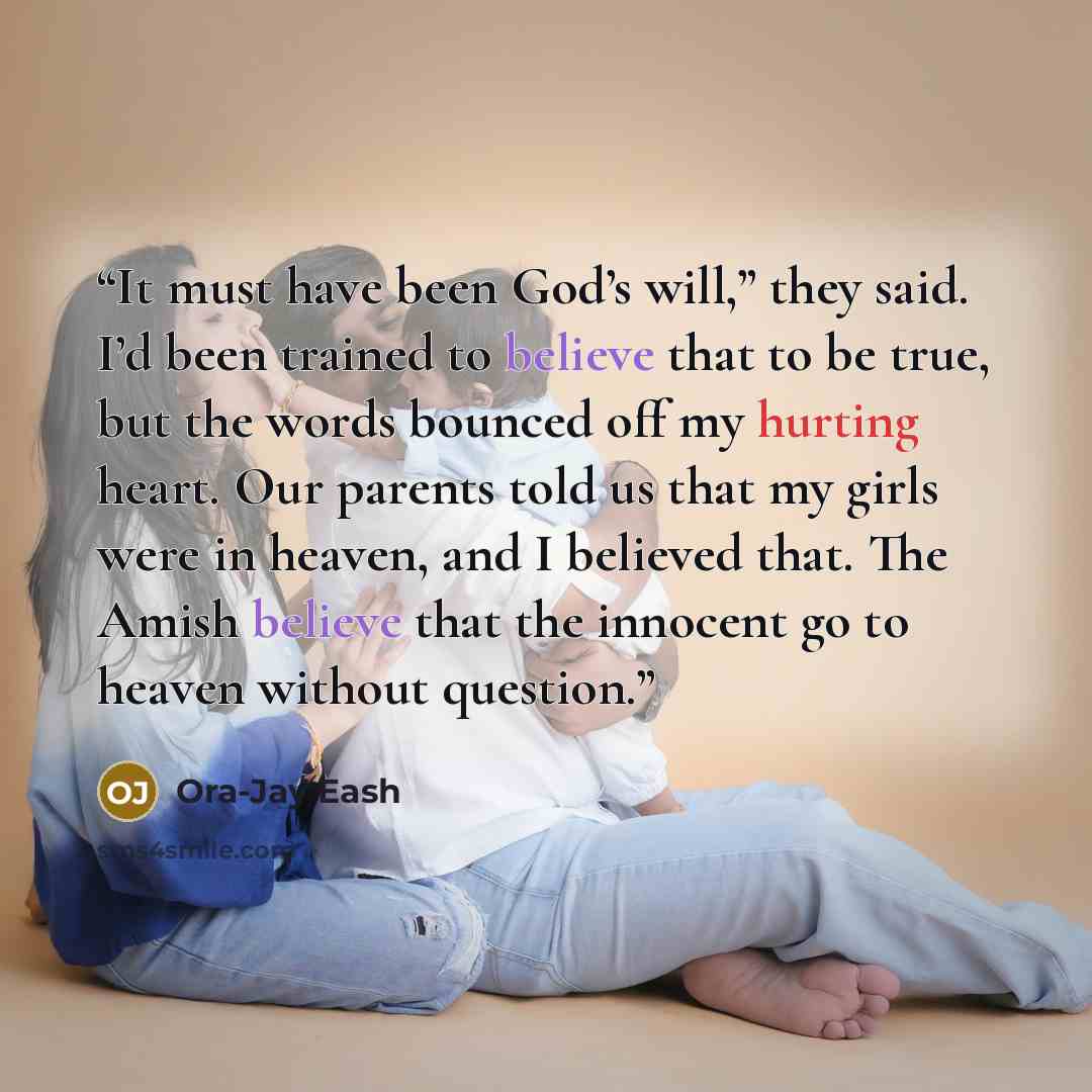 “It must have been God’s will,” they said. I’d been trained to believe that to be true, but the words bounced off my hurting heart. Our parents told us that my girls were in heaven, and I believed that. The Amish believe that the innocent go to heaven without question.” quote by Ora-Jay Eash