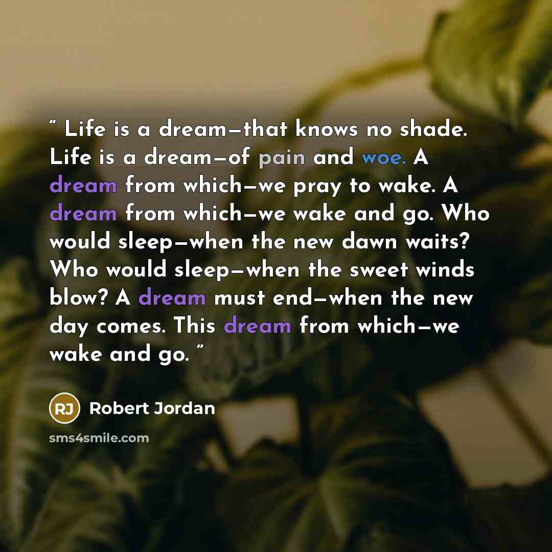 “Life is a dream—that knows no shade. Life is a dream—of pain and woe. A dream from which—we pray to wake. A dream from which—we wake and go. Who would sleep—when the new dawn waits? Who would sleep—when the sweet winds blow? A dream must end—when the new day comes. This dream from which—we wake…” quote by Robert Jordan