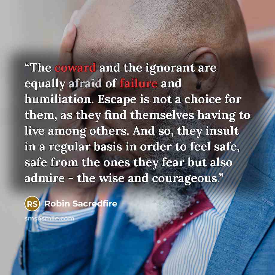 “The coward and the ignorant are equally afraid of failure and humiliation. Escape is not a choice for them, as they find themselves having to live among others. And so, they insult in a regular basis in order to feel safe, safe from the ones they fear but also admire - the wise and courageous.” quote by Robin Sacredfire