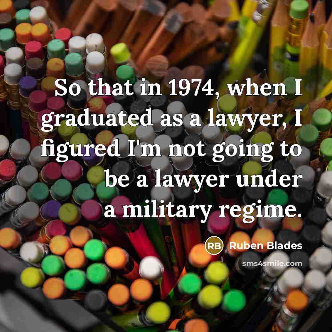 “So that in 1974, when I graduated as a lawyer, I figured I'm not going to be a lawyer under a military regime.” quote by Ruben Blades