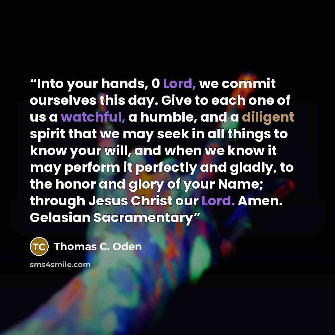 “Into your hands, 0 Lord, we commit ourselves this day. Give to each one of us a watchful, a humble, and a diligent spirit that we may seek in all things to know your will, and when we know it may perform it perfectly and gladly, to the honor and glory of your Name; through Jesus Christ our Lord…” quote by Thomas C. Oden