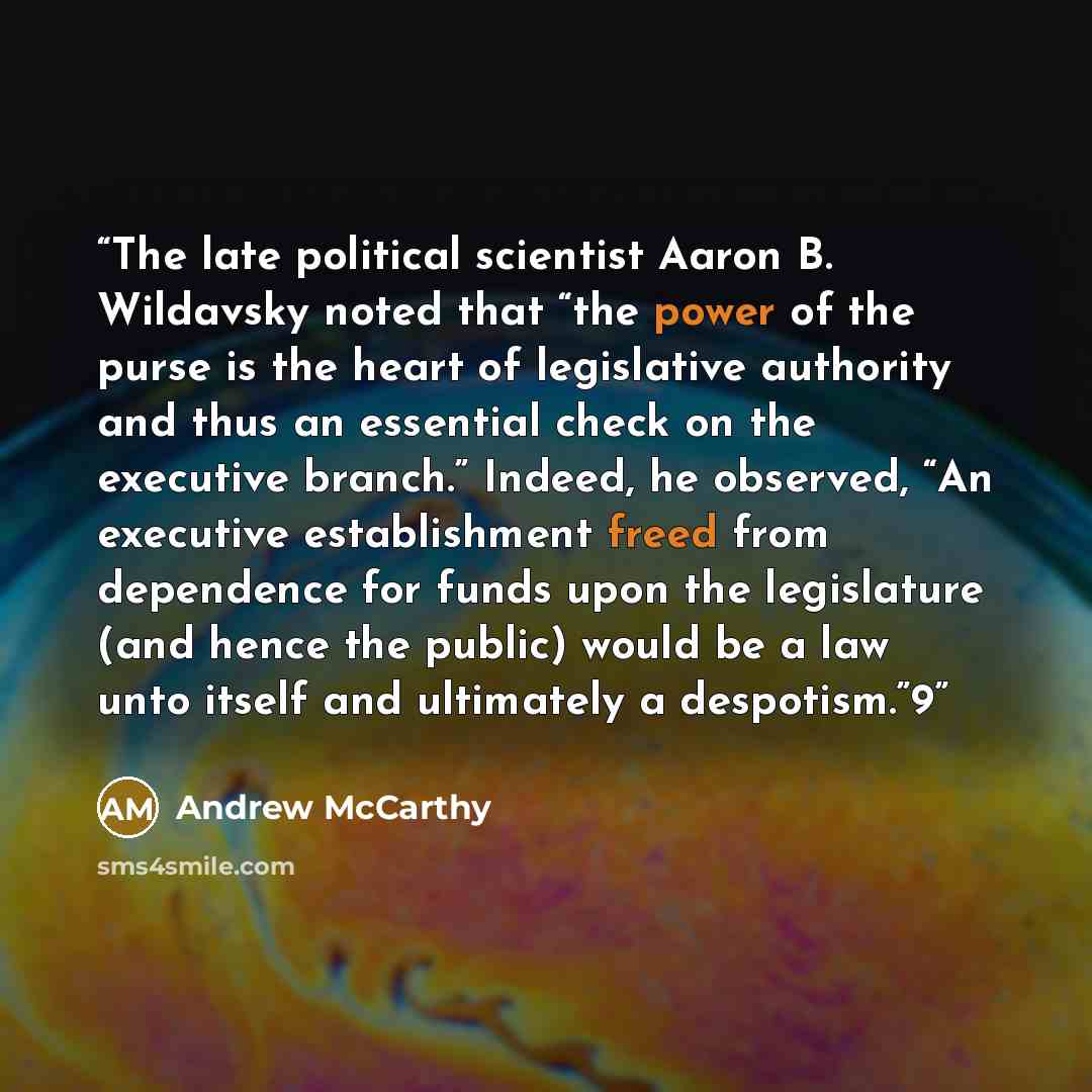 “The late political scientist Aaron B. Wildavsky noted that “the power of the purse is the heart of legislative authority and thus an essential check on the executive branch.” Indeed, he observed, “An executive establishment freed from dependence for funds upon the legislature (and hence the…” quote by Andrew McCarthy
