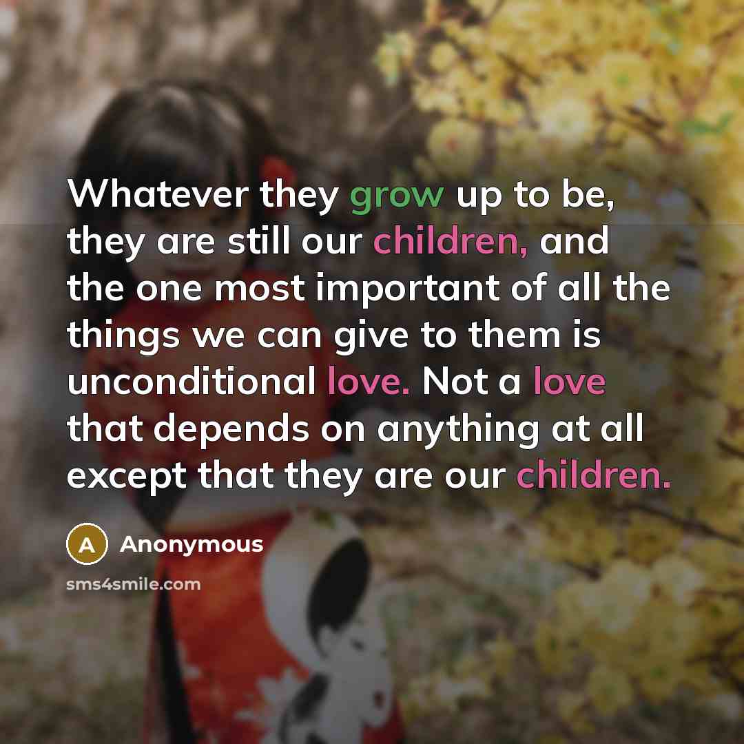 “Whatever they grow up to be, they are still our children, and the one most important of all the things we can give to them is unconditional love. Not a love that depends on anything at all except that they are our children.” quote by Anonymous