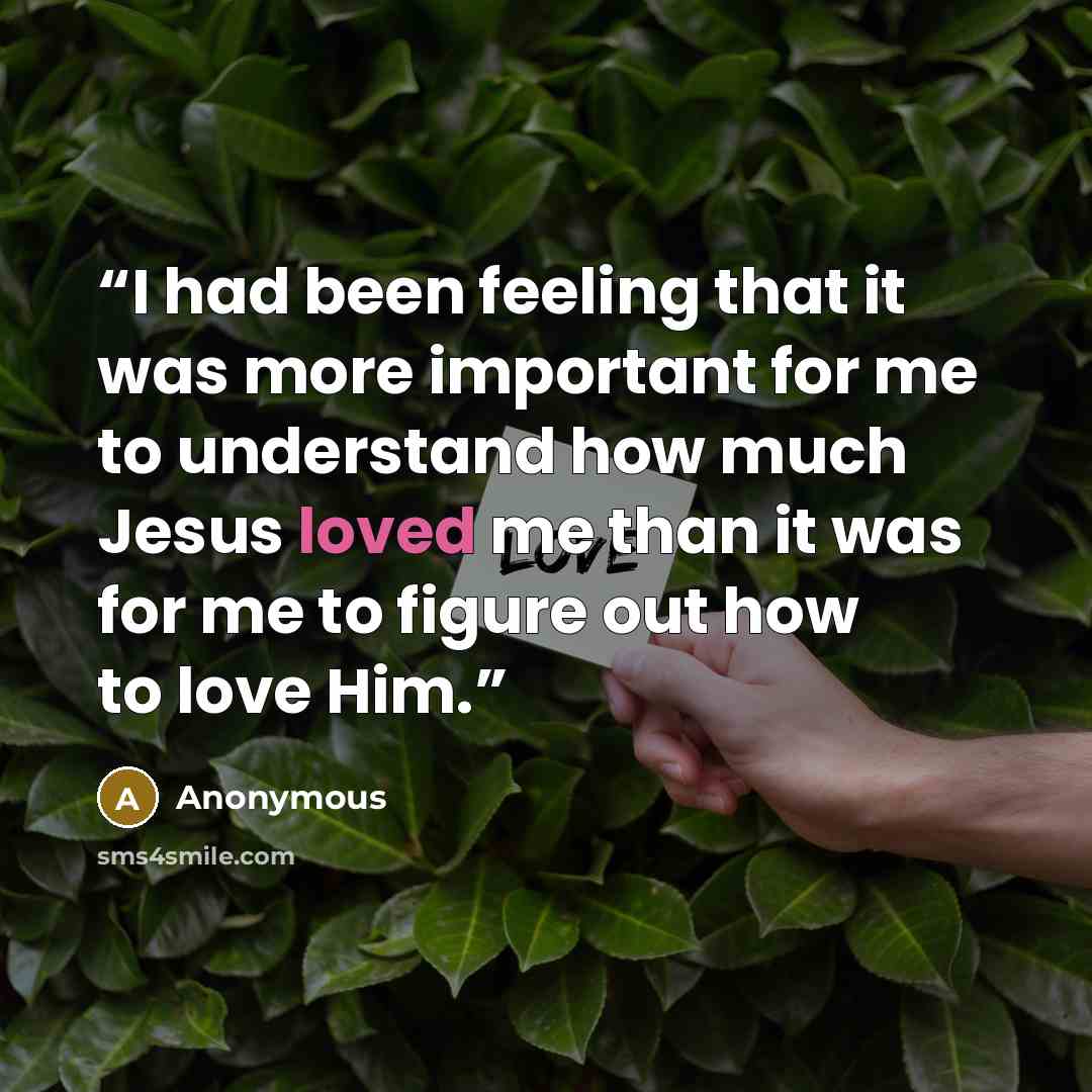 “I had been feeling that it was more important for me to understand how much Jesus loved me than it was for me to figure out how to love Him.” quote by Anonymous